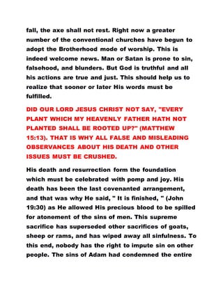 fall, the axe shall not rest. Right now a greater
number of the conventional churches have begun to
adopt the Brotherhood mode of worship. This is
indeed welcome news. Man or Satan is prone to sin,
falsehood, and blunders. But God is truthful and all
his actions are true and just. This should help us to
realize that sooner or later His words must be
fulfilled.
DID OUR LORD JESUS CHRIST NOT SAY, "EVERY
PLANT WHICH MY HEAVENLY FATHER HATH NOT
PLANTED SHALL BE ROOTED UP?" (MATTHEW
15:13). THAT IS WHY ALL FALSE AND MISLEADING
OBSERVANCES ABOUT HIS DEATH AND OTHER
ISSUES MUST BE CRUSHED.
His death and resurrection form the foundation
which must be celebrated with pomp and joy. His
death has been the last covenanted arrangement,
and that was why He said, " It is finished, " (John
19:30) as He allowed His precious blood to be spilled
for atonement of the sins of men. This supreme
sacrifice has superseded other sacrifices of goats,
sheep or rams, and has wiped away all sinfulness. To
this end, nobody has the right to impute sin on other
people. The sins of Adam had condemned the entire
 