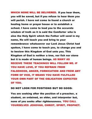WHICH NONE WILL BE DELIVERED. If you hear them,
you will be saved, but if you refuse to hear them you
will perish. I have not come to found a church or
healing home or prayer house or to establish a
school. I have come to lead you to the accurate
wisdom of truth as it is said the Comforter who is
also the Holy Spirit which the Father will send in my
name, He will teach you and bring to your
remembrance whatsoever our Lord Jesus Christ had
spoken, I have come to teach you, to change you and
to bestow this Kingdom of God unto you. This
Kingdom of God is neither a tree, nor fish nor stone
but it is made of human beings. AS MANY AS
RECEIVE THESE TEACHINGS WILL FOLLOW ME. IF
YOU HAVE LOVE, IF YOU REFRAIN FROM
FALSEHOOD, ANGER, FORNICATION AND FROM ANY
FORM OF VICE, IT MEANS YOU HAVE FULFILLED
YOUR OWN PART OF THE OBLIGATION EXPECTED
OF YOU.
DO NOT LOOK FOR POSITIONS BUT DO GOOD:
You are seeking after the position of a preacher, a
student, an ordained, an elder, and interpreter but,
none of you seeks after righteousness. YOU CALL
YOURSELVES JEHOVAH, CHRIST, SPIRIT, PROPHET.
 