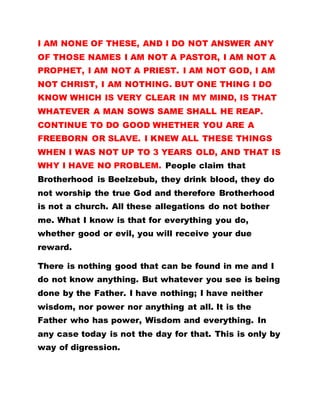 I AM NONE OF THESE, AND I DO NOT ANSWER ANY
OF THOSE NAMES I AM NOT A PASTOR, I AM NOT A
PROPHET, I AM NOT A PRIEST. I AM NOT GOD, I AM
NOT CHRIST, I AM NOTHING. BUT ONE THING I DO
KNOW WHICH IS VERY CLEAR IN MY MIND, IS THAT
WHATEVER A MAN SOWS SAME SHALL HE REAP.
CONTINUE TO DO GOOD WHETHER YOU ARE A
FREEBORN OR SLAVE. I KNEW ALL THESE THINGS
WHEN I WAS NOT UP TO 3 YEARS OLD, AND THAT IS
WHY I HAVE NO PROBLEM. People claim that
Brotherhood is Beelzebub, they drink blood, they do
not worship the true God and therefore Brotherhood
is not a church. All these allegations do not bother
me. What I know is that for everything you do,
whether good or evil, you will receive your due
reward.
There is nothing good that can be found in me and I
do not know anything. But whatever you see is being
done by the Father. I have nothing; I have neither
wisdom, nor power nor anything at all. It is the
Father who has power, Wisdom and everything. In
any case today is not the day for that. This is only by
way of digression.
 