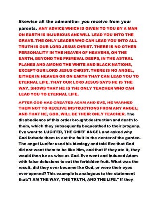 likewise all the admonition you receive from your
parents. ANY ADVICE WHICH IS GIVEN TO YOU BY A MAN
ON EARTH IS INJURIOUS AND WILL LEAD YOU INTO THE
GRAVE. THE ONLY LEADER WHO CAN LEAD YOU INTO ALL
TRUTH IS OUR LORD JESUS CHRIST. THERE IS NO OTHER
PERSONALITY IN THE HEAVEN OF HEAVENS, ON THE
EARTH, BEYOND THE PRIMEVAL DEEPS, IN THE ASTRAL
PLANES AND AMONG THE WHITE AND BLACK NATIONS,
EXCEPT OUR LORD JESUS CHRIST. THERE IS NO ANGEL,
EITHER IN HEAVEN OR ON EARTH THAT CAN LEAD YOU TO
ETERNAL LIFE. THAT OUR LORD JESUS SAYS HE IS THE
WAY, SHOWS THAT HE IS THE ONLY TEACHER WHO CAN
LEAD YOU TO ETERNAL LIFE.
AFTER GOD HAD CREATED ADAM AND EVE, HE WARNED
THEM NOT TO RECEIVE INSTRUCTIONS FROM ANY ANGEL;
AND THAT HE, GOD, WILL BE THEIR ONLY TEACHER. The
disobedience of this order brought destruction and death to
them, which they subsequently bequeathed to their progeny.
Eve went to LUCIFER, THE CHIEF ANGEL and asked why
God forbade them to eat the fruit in the center of the garden.
The angel Lucifer used his ideology and told Eve that God
did not want them to be like Him, and that if they ate it, they
would then be as wise as God. Eve went and induced Adam
with false delusions to eat the forbidden fruit. What was the
result, did they ever become like God, or were their eyes
ever opened? This example is analogous to the statement
that:"I AM THE WAY, THE TRUTH, AND THE LIFE." If they
 