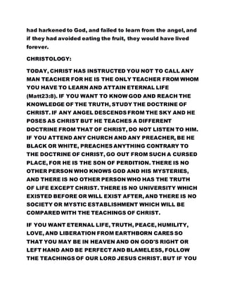 had harkened to God, and failed to learn from the angel, and
if they had avoided eating the fruit, they would have lived
forever.
CHRISTOLOGY:
TODAY, CHRIST HAS INSTRUCTED YOU NOT TO CALL ANY
MAN TEACHER FOR HE IS THE ONLY TEACHER FROM WHOM
YOU HAVE TO LEARN AND ATTAIN ETERNAL LIFE
(Matt23:8). IF YOU WANT TO KNOW GOD AND REACH THE
KNOWLEDGE OF THE TRUTH, STUDY THE DOCTRINE OF
CHRIST. IF ANY ANGEL DESCENDS FROM THE SKY AND HE
POSES AS CHRIST BUT HE TEACHES A DIFFERENT
DOCTRINE FROM THAT OF CHRIST, DO NOT LISTEN TO HIM.
IF YOU ATTEND ANY CHURCH AND ANY PREACHER, BE HE
BLACK OR WHITE, PREACHES ANYTHING CONTRARY TO
THE DOCTRINE OF CHRIST, GO OUT FROM SUCH A CURSED
PLACE, FOR HE IS THE SON OF PERDITION. THERE IS NO
OTHER PERSON WHO KNOWS GOD AND HIS MYSTERIES,
AND THERE IS NO OTHER PERSON WHO HAS THE TRUTH
OF LIFE EXCEPT CHRIST. THERE IS NO UNIVERSITY WHICH
EXISTED BEFORE OR WILL EXIST AFTER, AND THERE IS NO
SOCIETY OR MYSTIC ESTABLISHMENT WHICH WILL BE
COMPARED WITH THE TEACHINGS OF CHRIST.
IF YOU WANT ETERNAL LIFE, TRUTH, PEACE, HUMILITY,
LOVE, AND LIBERATION FROM EARTHBORN CARES SO
THAT YOU MAY BE IN HEAVEN AND ON GOD'S RIGHT OR
LEFT HAND AND BE PERFECT AND BLAMELESS, FOLLOW
THE TEACHINGS OF OUR LORD JESUS CHRIST. BUT IF YOU
 