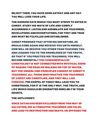 REJECT THEM, YOU HAVE GONE ASTRAY AND ANY DAY
YOU WILL LOSE YOUR LIFE.
THE NARROW GATE WHICH YOU MUST STRIVE TO ENTER IS
CHRIST. STUDY HIS WAYS OF LIFE AND COMPLY
ACCORDINGLY. LISTEN AND ASSIMILATE HIS TEACHINGS,
REVELATIONS AND EXHORTATIONS, FOR THEY ARE TRUE
AND MUST BE FULFILLED AND ESTABLISHED.
CHRIST PROMISED THAT AFTER HIS DEPARTURE, HE
WOULD COME AGAIN AND RECEIVE YOU UNTO HIMSELF.
HOW WILL HE RECEIVE YOU OTHER THAN TEACHING YOU
AND LEADING YOU TO THE KNOWLEDGE OF THE TRUTH,
SO THAT IF YOU PRACTICE HIS TEACHINGS, YOU WILL
BECOME IMMORTAL? THE FUNDAMENTALS OF
CHRISTOLOGY IS NOT CONNECTED WITH MYSTICAL SIGNS
OF RAISING THE DEAD OR WALKING ON TOP OF WATER,
BUT THE UNDERLYING PRINCIPLES CONSIST OF CHRIST'S
TEACHINGS. ALL THOSE WHO PRACTICE THE TEACHINGS
OF CHRIST ARE CHRISTLIKE, AND THEY WILL LIVE
FOREVER. THE GOSPEL OF TODAY WILL LEAD YOU TO
CHRISTHOOD, FOR IT IS THE ONLY WAY, THE TRUTH, AND
LIFE WHICH SHOULD BE ENGRAFTED INDELIBLY IN YOUR
HEARTS.
THE ANTI-CHRIST:
SINCE SATAN HAS BEEN EXCLUDED FROM THIS WAY OF
SALVATION, HIS ALTERNATIVE TEACHINGS ARE FALSE,
AND LEAD TO DESTRUCTION AND DEATH. HE OPPOSES THE
 