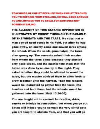 TEACHINGS OF CHRIST BECAUSE WHEN CHRIST TEACHES
YOU TO REFRAIN FROM STEALING, HE WILL COME AROUND
TO AND ADVISES YOU TO STEAL FOR GOD DOES NOT
FORBID STEALING.
THE ALLEGORY OF THIS SATANIC OPPOSITION IS
ILLUSTRATED BY CHRIST THROUGH THE PARABLE
OF THE WHEATS AND THE TARES. He says that a
man sowed good seeds in his field, but after he had
gone away, an enemy came and sowed tares among
the wheat. When the seeds germinated, the tares
also sprung up. The servants asked their master
from where the tares came because they planted
only good seeds, and the master told them that the
havoc was done by an enemy in the night. They
asked whether they could be allowed to weed the
tares, but the master advised them to allow both to
grow together until the harvest. Then the reapers
would be instructed to gather first the tares into
bundles and burn them, but the wheats would be
gathered into the barn.(Matt 13:24-30).
You are taught not to commit fornication, drink,
smoke or indulge in concoction, but when you go out
Satan will induce you to commit the very sinful acts
you are taught to abstain from, and that you will go
 