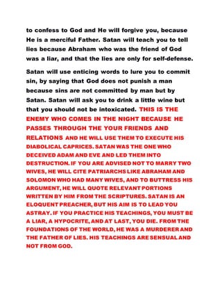 to confess to God and He will forgive you, because
He is a merciful Father. Satan will teach you to tell
lies because Abraham who was the friend of God
was a liar, and that the lies are only for self-defense.
Satan will use enticing words to lure you to commit
sin, by saying that God does not punish a man
because sins are not committed by man but by
Satan. Satan will ask you to drink a little wine but
that you should not be intoxicated. THIS IS THE
ENEMY WHO COMES IN THE NIGHT BECAUSE HE
PASSES THROUGH THE YOUR FRIENDS AND
RELATIONS AND HE WILL USE THEM TO EXECUTE HIS
DIABOLICAL CAPRICES. SATAN WAS THE ONE WHO
DECEIVED ADAM AND EVE AND LED THEM INTO
DESTRUCTION. IF YOU ARE ADVISED NOT TO MARRY TWO
WIVES, HE WILL CITE PATRIARCHS LIKE ABRAHAM AND
SOLOMON WHO HAD MANY WIVES, AND TO BUTTRESS HIS
ARGUMENT, HE WILL QUOTE RELEVANT PORTIONS
WRITTEN BY HIM FROM THE SCRIPTURES. SATAN IS AN
ELOQUENT PREACHER, BUT HIS AIM IS TO LEAD YOU
ASTRAY. IF YOU PRACTICE HIS TEACHINGS, YOU MUST BE
A LIAR, A HYPOCRITE, AND AT LAST, YOU DIE. FROM THE
FOUNDATIONS OF THE WORLD, HE WAS A MURDERER AND
THE FATHER OF LIES. HIS TEACHINGS ARE SENSUAL AND
NOT FROM GOD.
 