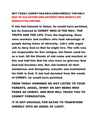 BUT TODAY, CHRIST HAS DECLARED HIMSELF THE ONLY
WAY OF SALVATION AND ANYBODY WHO WANTS LIFE
SHOULD FOLLOW HIM.
If Job had listened to Satan, he would have perished,
but he listened to CHRIST WHO IS THE WAY, THE
TRUTH AND THE LIFE. From the beginning, there
were mockers and scoffers who took advantage of
people during times of adversity. Job's wife urged
Job to deny God so that he might live. The wife was
not responsible for this intrigue, but Satan used her
as a tool. All the friends of Job came and mocked at
him and told him that his sins were so grievous that
God had forsaken him. But Job loathed all their
slanderous and derogatory remarks and maintained
his faith in God. If Job had deviated from the words
of CHRIST, he would have perished.
FROM TODAY ONWARDS DO NOT LISTEN TO YOUR
PARENTS, ANGEL, SPIRIT OR ANY BEING WHO
POSES AS CHRIST, AND WHO WILL TEACH YOU TO
COMMIT FORNICATION.
IT IS NOT UNUSUAL FOR SATAN TO TRANSFORM
HIMSELF INTO AN ANGEL OF LIGHT.
 