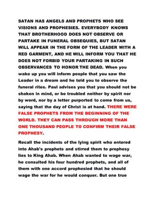 SATAN HAS ANGELS AND PROPHETS WHO SEE
VISIONS AND PROPHESIES. EVERYBODY KNOWS
THAT BROTHERHOOD DOES NOT OBSERVE OR
PARTAKE IN FUNERAL OBSEQUIES, BUT SATAN
WILL APPEAR IN THE FORM OF THE LEADER WITH A
RED GARMENT, AND HE WILL INFORM YOU THAT HE
DOES NOT FORBID YOUR PARTAKING IN SUCH
OBSERVANCES TO HONOR THE DEAD. When you
wake up you will inform people that you saw the
Leader in a dream and he told you to observe the
funeral rites. Paul advises you that you should not be
shaken in mind, or be troubled neither by spirit nor
by word, nor by a letter purported to come from us,
saying that the day of Christ is at hand. THERE WERE
FALSE PROPHETS FROM THE BEGINNING OF THE
WORLD. THEY CAN PASS THROUGH MORE THAN
ONE THOUSAND PEOPLE TO CONFIRM THEIR FALSE
PROPHESY.
Recall the incidents of the lying spirit who entered
into Ahab's prophets and stirred them to prophesy
lies to King Ahab. When Ahab wanted to wage war,
he consulted his four hundred prophets, and all of
them with one accord prophesied that he should
wage the war for he would conquer. But one true
 