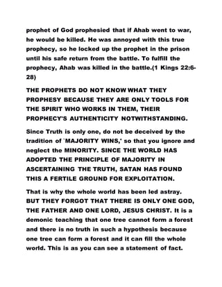 prophet of God prophesied that if Ahab went to war,
he would be killed. He was annoyed with this true
prophecy, so he locked up the prophet in the prison
until his safe return from the battle. To fulfill the
prophecy, Ahab was killed in the battle.(1 Kings 22:6-
28)
THE PROPHETS DO NOT KNOW WHAT THEY
PROPHESY BECAUSE THEY ARE ONLY TOOLS FOR
THE SPIRIT WHO WORKS IN THEM, THEIR
PROPHECY'S AUTHENTICITY NOTWITHSTANDING.
Since Truth is only one, do not be deceived by the
tradition of `MAJORITY WINS,' so that you ignore and
neglect the MINORITY. SINCE THE WORLD HAS
ADOPTED THE PRINCIPLE OF MAJORITY IN
ASCERTAINING THE TRUTH, SATAN HAS FOUND
THIS A FERTILE GROUND FOR EXPLOITATION.
That is why the whole world has been led astray.
BUT THEY FORGOT THAT THERE IS ONLY ONE GOD,
THE FATHER AND ONE LORD, JESUS CHRIST. It is a
demonic teaching that one tree cannot form a forest
and there is no truth in such a hypothesis because
one tree can form a forest and it can fill the whole
world. This is as you can see a statement of fact.
 
