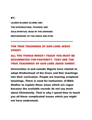 BY:
LEADER OLUMBA OLUMBA OBU
THE SUPERNATURAL TEACHER, AND
SOLE SPIRITUAL HEAD OF THE UNIVERSE
BROTHERHOOD OF THE CROSS AND STAR
……………………………………………………………………
THE TRUE TEACHINGS OF OUR LORD JESUS
CHRIST.
ALL THE THINGS WHICH I TEACH YOU MUST BE
DOCUMENTED FOR POSTERITY. THEY ARE THE
TRUE TEACHINGS OF OUR LORD JESUS CHRIST.
Universities in and outside Nigeria have started to
adopt Brotherhood of the Cross and Star teachings
into their curriculum. People are learning scriptural
teachings. There is need for instructors of Bible
Studies to explain those areas which are vague
because the available records do not say much
about Christianity. That is why I spend time to teach
you all these complicated issues which you might
not have understood.
 