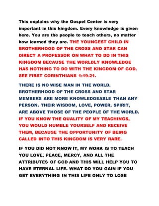 This explains why the Gospel Center is very
important in this kingdom. Every knowledge is given
here. You are the people to teach others, no matter
how learned they are. THE YOUNGEST CHILD IN
BROTHERHOOD OF THE CROSS AND STAR CAN
DIRECT A PROFESSOR ON WHAT TO DO IN THIS
KINGDOM BECAUSE THE WORLDLY KNOWLEDGE
HAS NOTHING TO DO WITH THE KINGDOM OF GOD.
SEE FIRST CORINTHIANS 1:19-21.
THERE IS NO WISE MAN IN THE WORLD.
BROTHERHOOD OF THE CROSS AND STAR
MEMBERS ARE MORE KNOWLEDGEABLE THAN ANY
PERSON. THEIR WISDOM, LOVE, POWER, SPIRIT,
ARE ABOVE THOSE OF THE PEOPLE OF THE WORLD.
IF YOU KNOW THE QUALITY OF MY TEACHINGS,
YOU WOULD HUMBLE YOURSELF AND RECEIVE
THEM, BECAUSE THE OPPORTUNITY OF BEING
CALLED INTO THIS KINGDOM IS VERY RARE.
IF YOU DID NOT KNOW IT, MY WORK IS TO TEACH
YOU LOVE, PEACE, MERCY, AND ALL THE
ATTRIBUTES OF GOD AND THIS WILL HELP YOU TO
HAVE ETERNAL LIFE. WHAT DO YOU GAIN IF YOU
GET EVERYTHING IN THIS LIFE ONLY TO LOSE
 