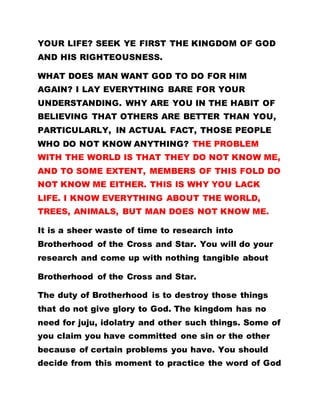 YOUR LIFE? SEEK YE FIRST THE KINGDOM OF GOD
AND HIS RIGHTEOUSNESS.
WHAT DOES MAN WANT GOD TO DO FOR HIM
AGAIN? I LAY EVERYTHING BARE FOR YOUR
UNDERSTANDING. WHY ARE YOU IN THE HABIT OF
BELIEVING THAT OTHERS ARE BETTER THAN YOU,
PARTICULARLY, IN ACTUAL FACT, THOSE PEOPLE
WHO DO NOT KNOW ANYTHING? THE PROBLEM
WITH THE WORLD IS THAT THEY DO NOT KNOW ME,
AND TO SOME EXTENT, MEMBERS OF THIS FOLD DO
NOT KNOW ME EITHER. THIS IS WHY YOU LACK
LIFE. I KNOW EVERYTHING ABOUT THE WORLD,
TREES, ANIMALS, BUT MAN DOES NOT KNOW ME.
It is a sheer waste of time to research into
Brotherhood of the Cross and Star. You will do your
research and come up with nothing tangible about
Brotherhood of the Cross and Star.
The duty of Brotherhood is to destroy those things
that do not give glory to God. The kingdom has no
need for juju, idolatry and other such things. Some of
you claim you have committed one sin or the other
because of certain problems you have. You should
decide from this moment to practice the word of God
 