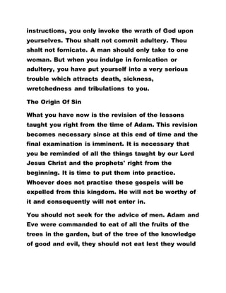 instructions, you only invoke the wrath of God upon
yourselves. Thou shalt not commit adultery. Thou
shalt not fornicate. A man should only take to one
woman. But when you indulge in fornication or
adultery, you have put yourself into a very serious
trouble which attracts death, sickness,
wretchedness and tribulations to you.
The Origin Of Sin
What you have now is the revision of the lessons
taught you right from the time of Adam. This revision
becomes necessary since at this end of time and the
final examination is imminent. It is necessary that
you be reminded of all the things taught by our Lord
Jesus Christ and the prophets' right from the
beginning. It is time to put them into practice.
Whoever does not practise these gospels will be
expelled from this kingdom. He will not be worthy of
it and consequently will not enter in.
You should not seek for the advice of men. Adam and
Eve were commanded to eat of all the fruits of the
trees in the garden, but of the tree of the knowledge
of good and evil, they should not eat lest they would
 
