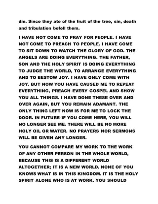 die. Since they ate of the fruit of the tree, sin, death
and tribulation befell them.
I HAVE NOT COME TO PRAY FOR PEOPLE. I HAVE
NOT COME TO PREACH TO PEOPLE. I HAVE COME
TO SIT DOWN TO WATCH THE GLORY OF GOD. THE
ANGELS ARE DOING EVERYTHING. THE FATHER,
SON AND THE HOLY SPIRIT IS DOING EVERYTHING
TO JUDGE THE WORLD, TO ARRANGE EVERYTHING
AND TO BESTOW JOY. I HAVE ONLY COME WITH
JOY. BUT NOW YOU HAVE CAUSED ME TO REPEAT
EVERYTHING, PREACH EVERY GOSPEL AND SHOW
YOU ALL THINGS. I HAVE DONE THESE OVER AND
OVER AGAIN, BUT YOU REMAIN ADAMANT. THE
ONLY THING LEFT NOW IS FOR ME TO LOCK THE
DOOR. IN FUTURE IF YOU COME HERE, YOU WILL
NO LONGER SEE ME. THERE WILL BE NO MORE
HOLY OIL OR WATER. NO PRAYERS NOR SERMONS
WILL BE GIVEN ANY LONGER.
YOU CANNOT COMPARE MY WORK TO THE WORK
OF ANY OTHER PERSON IN THE WHOLE WORLD,
BECAUSE THIS IS A DIFFERENT WORLD
ALTOGETHER; IT IS A NEW WORLD. NONE OF YOU
KNOWS WHAT IS IN THIS KINGDOM. IT IS THE HOLY
SPIRIT ALONE WHO IS AT WORK. YOU SHOULD
 