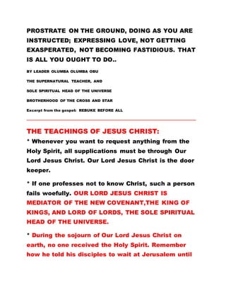 PROSTRATE ON THE GROUND, DOING AS YOU ARE
INSTRUCTED; EXPRESSING LOVE, NOT GETTING
EXASPERATED, NOT BECOMING FASTIDIOUS. THAT
IS ALL YOU OUGHT TO DO..
BY LEADER OLUMBA OLUMBA OBU
THE SUPERNATURAL TEACHER, AND
SOLE SPIRITUAL HEAD OF THE UNIVERSE
BROTHERHOOD OF THE CROSS AND STAR
Excerpt from the gospel: REBUKE BEFORE ALL
………………………………………………………………………………………………………………………………………
THE TEACHINGS OF JESUS CHRIST:
* Whenever you want to request anything from the
Holy Spirit, all supplications must be through Our
Lord Jesus Christ. Our Lord Jesus Christ is the door
keeper.
* If one professes not to know Christ, such a person
fails woefully. OUR LORD JESUS CHRIST IS
MEDIATOR OF THE NEW COVENANT,THE KING OF
KINGS, AND LORD OF LORDS, THE SOLE SPIRITUAL
HEAD OF THE UNIVERSE.
* During the sojourn of Our Lord Jesus Christ on
earth, no one received the Holy Spirit. Remember
how he told his disciples to wait at Jerusalem until
 