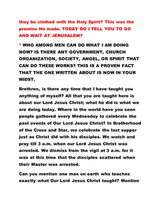 they be clothed with the Holy Spirit? This was the
promise He made. TODAY DO I TELL YOU TO GO
AND WAIT AT JERUSALEM?
* WHO AMONG MEN CAN DO WHAT I AM DOING
NOW? IS THERE ANY GOVERNMENT, CHURCH
ORGANIZATION, SOCIETY, ANGEL, OR SPIRIT THAT
CAN DO THESE WORKS? THIS IS A PROVEN FACT
THAT THE ONE WRITTEN ABOUT IS NOW IN YOUR
MIDST.
Brethren, is there any time that I have taught you
anything of myself? All that you are taught here is
about our Lord Jesus Christ; what he did is what we
are doing today. Where in the world have you seen
people gathered every Wednesday to celebrate the
past events of Our Lord Jesus Christ? In Brotherhood
of the Cross and Star, we celebrate the last supper
just as Christ did with his disciples. We watch and
pray till 3 a.m. when our Lord Jesus Christ was
arrested. We dismiss from the vigil at 3 a.m. for it
was at this time that the disciples scattered when
their Master was arrested.
Can you mention one man on earth who teaches
exactly what Our Lord Jesus Christ taught? Mention
 