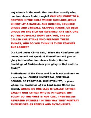 any church in the world that teaches exactly what
our Lord Jesus Christ taught? CAN YOU POINT TO A
PORTION IN THE BIBLE WHERE OUR LORD JESUS
CHRIST LIT A CANDLE, AND INCENSE, SOUNDED
DRUMS AND CYMBALS, CLAPPED HANDS, OR USED
DRUGS ON THE SICK OR REFERRED ANY SICK ONE
TO THE HOSPITAL? NOW I ASK YOU, THE SO
CALLED CHRISTIANS WHO PERFORM THESE
THINGS, WHO DO YOU THINK IS THEIR TEACHER
AND LEADER?
Our Lord Jesus Christ said," When the Comforter will
come, he will not speak of Himself but will give all
glory to Him (Our Lord Jesus Christ). Do the
teachings of Christendom give glory to God and His
Christ?
Brotherhood of the Cross and Star is not a church or
a society but CHRIST UNIVERSAL SPIRITUAL
SCHOOL OF PRACTICAL CHRISTIANITY, a place
where the teachings of Our Lord Jesus Christ are
taught, WHERE NO ONE ELSE IS CALLED FATHER
EXCEPT OUR FATHER WHO IS IN HEAVEN. BUT
TODAY DO THE PRIESTS NOT CALL THEMSELVES
REVEREND FATHERS? IN THIS WAY THEY PORTRAY
THEMSELVES AS REBELS AND ANTI-CHRISTS.
 