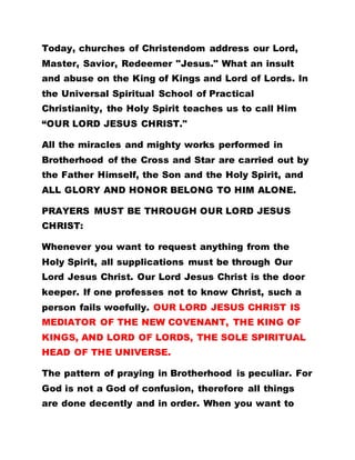Today, churches of Christendom address our Lord,
Master, Savior, Redeemer "Jesus." What an insult
and abuse on the King of Kings and Lord of Lords. In
the Universal Spiritual School of Practical
Christianity, the Holy Spirit teaches us to call Him
“OUR LORD JESUS CHRIST."
All the miracles and mighty works performed in
Brotherhood of the Cross and Star are carried out by
the Father Himself, the Son and the Holy Spirit, and
ALL GLORY AND HONOR BELONG TO HIM ALONE.
PRAYERS MUST BE THROUGH OUR LORD JESUS
CHRIST:
Whenever you want to request anything from the
Holy Spirit, all supplications must be through Our
Lord Jesus Christ. Our Lord Jesus Christ is the door
keeper. If one professes not to know Christ, such a
person fails woefully. OUR LORD JESUS CHRIST IS
MEDIATOR OF THE NEW COVENANT, THE KING OF
KINGS, AND LORD OF LORDS, THE SOLE SPIRITUAL
HEAD OF THE UNIVERSE.
The pattern of praying in Brotherhood is peculiar. For
God is not a God of confusion, therefore all things
are done decently and in order. When you want to
 