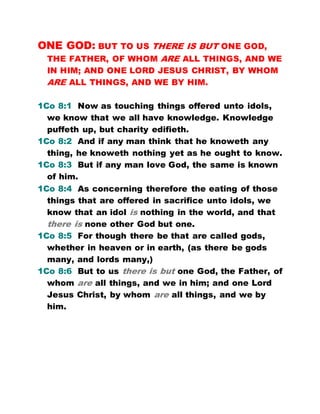 ONE GOD: BUT TO US THERE IS BUT ONE GOD,
THE FATHER, OF WHOM ARE ALL THINGS, AND WE
IN HIM; AND ONE LORD JESUS CHRIST, BY WHOM
ARE ALL THINGS, AND WE BY HIM.
1Co 8:1 Now as touching things offered unto idols,
we know that we all have knowledge. Knowledge
puffeth up, but charity edifieth.
1Co 8:2 And if any man think that he knoweth any
thing, he knoweth nothing yet as he ought to know.
1Co 8:3 But if any man love God, the same is known
of him.
1Co 8:4 As concerning therefore the eating of those
things that are offered in sacrifice unto idols, we
know that an idol is nothing in the world, and that
there is none other God but one.
1Co 8:5 For though there be that are called gods,
whether in heaven or in earth, (as there be gods
many, and lords many,)
1Co 8:6 But to us there is but one God, the Father, of
whom are all things, and we in him; and one Lord
Jesus Christ, by whom are all things, and we by
him.
 
