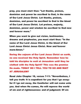 pray, you must start thus: "Let thanks, praises,
dominion and power be ascribed to God, in the name
of Our Lord Jesus Christ. Let thanks, praises,
dominion, and power be ascribed to God in the blood
of Our Lord Jesus Christ. Let praises, majesty,
dominion, power and wisdom be ascribed to God now
and forever more."
When you want to give out vision, testimonies,
dreams and prophesies, you must start thus: "In the
name of Our Lord Jesus Christ, in the blood of Our
Lord Jesus Christ Jesus Christ. Now and forever
more-Amen."
During the sojourn of Our Lord Jesus Christ on earth,
no one received the Holy Spirit. Remember how he
told his disciples to wait at Jerusalem until they be
clothed with the Holy Spirit? This was the promise
He made. TODAY DO I TELL YOU TO GO AND WAIT
AT JERUSALEM?
Read John Chapter 16, verses 7-11: "Nevertheless, I
tell you truth: It is expedient for you that I go away:
for if I go not away, the Comforter will not come unto
you. And when He comes, He will reprove the world
of sin and of righteousness and of judgment: Of sin
 