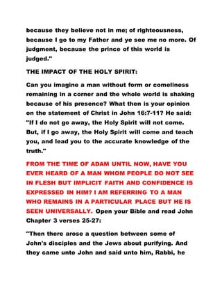 because they believe not in me; of righteousness,
because I go to my Father and ye see me no more. Of
judgment, because the prince of this world is
judged."
THE IMPACT OF THE HOLY SPIRIT:
Can you imagine a man without form or comeliness
remaining in a corner and the whole world is shaking
because of his presence? What then is your opinion
on the statement of Christ in John 16:7-11? He said:
"If I do not go away, the Holy Spirit will not come.
But, if I go away, the Holy Spirit will come and teach
you, and lead you to the accurate knowledge of the
truth."
FROM THE TIME OF ADAM UNTIL NOW, HAVE YOU
EVER HEARD OF A MAN WHOM PEOPLE DO NOT SEE
IN FLESH BUT IMPLICIT FAITH AND CONFIDENCE IS
EXPRESSED IN HIM? I AM REFERRING TO A MAN
WHO REMAINS IN A PARTICULAR PLACE BUT HE IS
SEEN UNIVERSALLY. Open your Bible and read John
Chapter 3 verses 25-27:
"Then there arose a question between some of
John's disciples and the Jews about purifying. And
they came unto John and said unto him, Rabbi, he
 