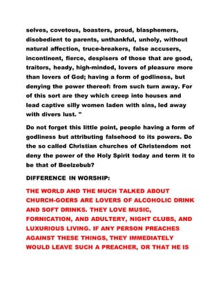 selves, covetous, boasters, proud, blasphemers,
disobedient to parents, unthankful, unholy, without
natural affection, truce-breakers, false accusers,
incontinent, fierce, despisers of those that are good,
traitors, heady, high-minded, lovers of pleasure more
than lovers of God; having a form of godliness, but
denying the power thereof: from such turn away. For
of this sort are they which creep into houses and
lead captive silly women laden with sins, led away
with divers lust. "
Do not forget this little point, people having a form of
godliness but attributing falsehood to its powers. Do
the so called Christian churches of Christendom not
deny the power of the Holy Spirit today and term it to
be that of Beelzebub?
DIFFERENCE IN WORSHIP:
THE WORLD AND THE MUCH TALKED ABOUT
CHURCH-GOERS ARE LOVERS OF ALCOHOLIC DRINK
AND SOFT DRINKS. THEY LOVE MUSIC,
FORNICATION, AND ADULTERY, NIGHT CLUBS, AND
LUXURIOUS LIVING. IF ANY PERSON PREACHES
AGAINST THESE THINGS, THEY IMMEDIATELY
WOULD LEAVE SUCH A PREACHER, OR THAT HE IS
 