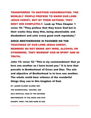 TRANSFERRED TO ANOTHER CONGREGATION. THE
WORLDLY PEOPLE PROFESS TO KNOW OUR LORD
JESUS CHRIST, BUT BY THEIR ACTIONS, THEY
DENY HIM COMPLETELY. Look up Titus Chapter 1
verse 16: "They profess that they know God but in
their works they deny Him, being abominable and
disobedient and unto every good work reprobate,"
SINCE BROTHERHOOD IS FOUNDED ON THE
TEACHINGS OF OUR LORD JESUS CHRIST,
MEMBERS DO NOT DRINK ANY WINE, ALCOHOL OR
OTHERWISE. THEY WORSHIP GOD IN SPIRIT AND IN
TRUTH.
John 15: verse 12: "This is my commandment that ye
love one another as I have loved you." It is love that
prevails in Brotherhood of Cross and Star. The aim
and objective of Brotherhood is to love one another.
The whole world bear witness of the wonderful
things they see in this kingdom of God.
BY: LEADER OLUMBA OLUMBA OBU
THE SUPERNATURAL TEACHER, AND
SOLE SPIRITUAL HEAD OF THE UNIVERSE
BROTHERHOOD OF THE CROSS AND STAR
EXCERPT FROM : THE NEW NAME OF GOD
………………………………………………………………………………………………………………………………………
 