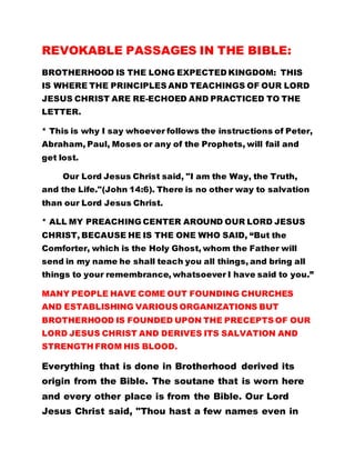 REVOKABLE PASSAGES IN THE BIBLE:
BROTHERHOOD IS THE LONG EXPECTED KINGDOM: THIS
IS WHERE THE PRINCIPLES AND TEACHINGS OF OUR LORD
JESUS CHRIST ARE RE-ECHOED AND PRACTICED TO THE
LETTER.
* This is why I say whoever follows the instructions of Peter,
Abraham, Paul, Moses or any of the Prophets, will fail and
get lost.
Our Lord Jesus Christ said, "I am the Way, the Truth,
and the Life."(John 14:6). There is no other way to salvation
than our Lord Jesus Christ.
* ALL MY PREACHING CENTER AROUND OUR LORD JESUS
CHRIST, BECAUSE HE IS THE ONE WHO SAID, “But the
Comforter, which is the Holy Ghost, whom the Father will
send in my name he shall teach you all things, and bring all
things to your remembrance, whatsoever I have said to you.”
MANY PEOPLE HAVE COME OUT FOUNDING CHURCHES
AND ESTABLISHING VARIOUS ORGANIZATIONS BUT
BROTHERHOOD IS FOUNDED UPON THE PRECEPTS OF OUR
LORD JESUS CHRIST AND DERIVES ITS SALVATION AND
STRENGTH FROM HIS BLOOD.
Everything that is done in Brotherhood derived its
origin from the Bible. The soutane that is worn here
and every other place is from the Bible. Our Lord
Jesus Christ said, "Thou hast a few names even in
 