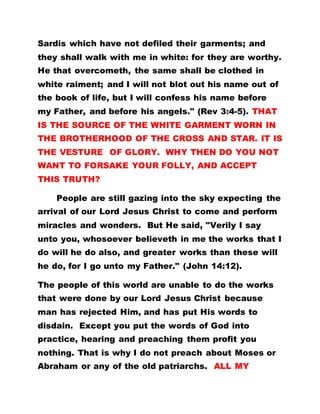 Sardis which have not defiled their garments; and
they shall walk with me in white: for they are worthy.
He that overcometh, the same shall be clothed in
white raiment; and I will not blot out his name out of
the book of life, but I will confess his name before
my Father, and before his angels." (Rev 3:4-5). THAT
IS THE SOURCE OF THE WHITE GARMENT WORN IN
THE BROTHERHOOD OF THE CROSS AND STAR. IT IS
THE VESTURE OF GLORY. WHY THEN DO YOU NOT
WANT TO FORSAKE YOUR FOLLY, AND ACCEPT
THIS TRUTH?
People are still gazing into the sky expecting the
arrival of our Lord Jesus Christ to come and perform
miracles and wonders. But He said, "Verily I say
unto you, whosoever believeth in me the works that I
do will he do also, and greater works than these will
he do, for I go unto my Father." (John 14:12).
The people of this world are unable to do the works
that were done by our Lord Jesus Christ because
man has rejected Him, and has put His words to
disdain. Except you put the words of God into
practice, hearing and preaching them profit you
nothing. That is why I do not preach about Moses or
Abraham or any of the old patriarchs. ALL MY
 