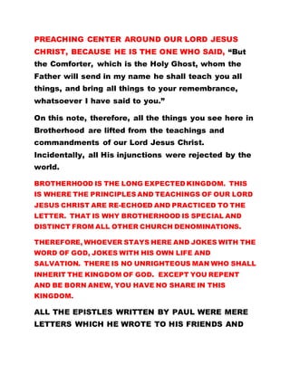 PREACHING CENTER AROUND OUR LORD JESUS
CHRIST, BECAUSE HE IS THE ONE WHO SAID, “But
the Comforter, which is the Holy Ghost, whom the
Father will send in my name he shall teach you all
things, and bring all things to your remembrance,
whatsoever I have said to you.”
On this note, therefore, all the things you see here in
Brotherhood are lifted from the teachings and
commandments of our Lord Jesus Christ.
Incidentally, all His injunctions were rejected by the
world.
BROTHERHOOD IS THE LONG EXPECTED KINGDOM. THIS
IS WHERE THE PRINCIPLES AND TEACHINGS OF OUR LORD
JESUS CHRIST ARE RE-ECHOED AND PRACTICED TO THE
LETTER. THAT IS WHY BROTHERHOOD IS SPECIAL AND
DISTINCT FROM ALL OTHER CHURCH DENOMINATIONS.
THEREFORE, WHOEVER STAYS HERE AND JOKES WITH THE
WORD OF GOD, JOKES WITH HIS OWN LIFE AND
SALVATION. THERE IS NO UNRIGHTEOUS MAN WHO SHALL
INHERIT THE KINGDOM OF GOD. EXCEPT YOU REPENT
AND BE BORN ANEW, YOU HAVE NO SHARE IN THIS
KINGDOM.
ALL THE EPISTLES WRITTEN BY PAUL WERE MERE
LETTERS WHICH HE WROTE TO HIS FRIENDS AND
 