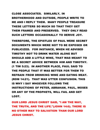 CLOSE ASSOCIATES. SIMILARLY, IN
BROTHERHOOD AND OUTSIDE, PEOPLE WRITE TO
ME AND I REPLY THEM. MANY PEOPLE TREASURE
THESE LETTERS SO MUCH SO THAT THEY GET
THEM FRAMED AND PRESERVED. THEY ONLY READ
SUCH LETTERS OCCASIONALLY TO DERIVE JOY.
THEREFORE, THE EPISTLES OF PAUL WERE SECRET
DOCUMENTS WHICH WERE NOT TO BE EXPOSED OR
PUBLICIZED. FOR INSTANCE, WHEN HE ADVISED
TIMOTHY NOT TO DRINK WATER ALONE BUT
SHOULD ADD A LITTLE WINE, THAT WAS MEANT TO
BE A SECRET ADVICE BETWEEN HIM AND TIMOTHY.
(1 TIM 5:23). IN ANOTHER PLACE, PAUL SAID TO
THE PEOPLE THAT IT WAS BETTER FOR THEM TO
REFRAIN FROM DRINKING WINE AND EATING MEAT.
(ROM 14:21). THAT WAS UTTER CONFUSION. THIS
IS WHY I SAY WHOEVER FOLLOWS THE
INSTRUCTIONS OF PETER, ABRAHAM, PAUL, MOSES
OR ANY OF THE PROPHETS, WILL FAIL AND GET
LOST.
OUR LORD JESUS CHRIST SAID, "I AM THE WAY,
THE TRUTH, AND THE LIFE."(JOHN 14:6). THERE IS
NO OTHER WAY TO SALVATION THAN OUR LORD
JESUS CHRIST.
 