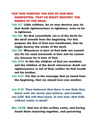 FOR THIS PURPOSE THE SON OF GOD WAS
MANIFESTED, THAT HE MIGHT DESTROY THE
WORKS OF THE DEVIL.
1Jn 3:7 Little children, let no man deceive you: he
that doeth righteousness is righteous, even as he
is righteous.
1Jn 3:8 He that committeth sin is of the devil; for
the devil sinneth from the beginning. For this
purpose the Son of God was manifested, that he
might destroy the works of the devil.
1Jn 3:9 Whosoever is born of God doth not commit
sin; for his seed remaineth in him: and he cannot
sin, because he is born of God.
1Jn 3:10 In this the children of God are manifest,
and the children of the devil: whosoever doeth not
righteousness is not of God, neither he that loveth
not his brother.
1Jn 3:11 For this is the message that ye heard from
the beginning, that we should love one another.
Jas 2:19 Thou believest that there is one God; thou
doest well: the devils also believe, and tremble.
Jas 2:20 But wilt thou know, O vain man, that faith
without works is dead?
Mar 12:28 And one of the scribes came, and having
heard them reasoning together, and perceiving
 