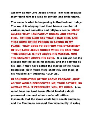 wisdom as Our Lord Jesus Christ? That was because
they found Him too wise to contain and understand.
The same is what is happening in Brotherhood today.
The world is alleging that I had been a member of
various secret societies and religious sects. MANY
ALLEGE THAT I AM PARTLY HUMAN AND PARTLY
FISH. OTHERS ALSO SAY THAT, I HAD DIED, AND
THAT SOME OTHER PERSON IS ACTING IN MY
PLACE. THAT GOES TO CONFIRM THE STATEMENT
OF OUR LORD JESUS CHRIST WHEN HE SAID THAT
"THE DISCIPLE IS NOT ABOVE HIS MASTER, NOR
THE SERVANT ABOVE HIS LORD. It is enough for the
disciple that he be as his master, and the servant as
his lord. If they have called the master of the house
Beelzebub, how much more shall they call them of
his household?" (Matthew 10:24-25).
IN CONFIRMATION OF THE ABOVE PASSAGE, JUST
AS THE WORLD PERSECUTES ME, YOUR FATHER, SO
ALWAYS WILL IT PERSECUTE YOU, MY CHILD. Also,
recall how our Lord Jesus Christ healed a devil-
possessed man and other men’s infirmities,
insomuch that the dumb could both speak and hear,
and the Pharisees accused him vehemently of using
 