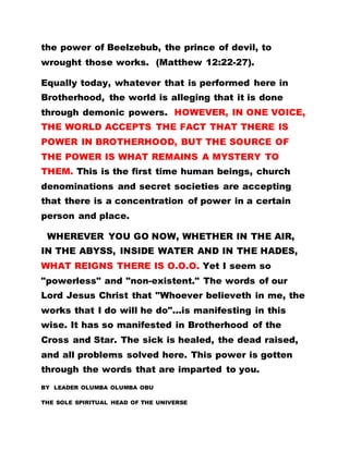 the power of Beelzebub, the prince of devil, to
wrought those works. (Matthew 12:22-27).
Equally today, whatever that is performed here in
Brotherhood, the world is alleging that it is done
through demonic powers. HOWEVER, IN ONE VOICE,
THE WORLD ACCEPTS THE FACT THAT THERE IS
POWER IN BROTHERHOOD, BUT THE SOURCE OF
THE POWER IS WHAT REMAINS A MYSTERY TO
THEM. This is the first time human beings, church
denominations and secret societies are accepting
that there is a concentration of power in a certain
person and place.
WHEREVER YOU GO NOW, WHETHER IN THE AIR,
IN THE ABYSS, INSIDE WATER AND IN THE HADES,
WHAT REIGNS THERE IS O.O.O. Yet I seem so
"powerless" and "non-existent." The words of our
Lord Jesus Christ that "Whoever believeth in me, the
works that I do will he do"...is manifesting in this
wise. It has so manifested in Brotherhood of the
Cross and Star. The sick is healed, the dead raised,
and all problems solved here. This power is gotten
through the words that are imparted to you.
BY LEADER OLUMBA OLUMBA OBU
THE SOLE SPIRITUAL HEAD OF THE UNIVERSE
 
