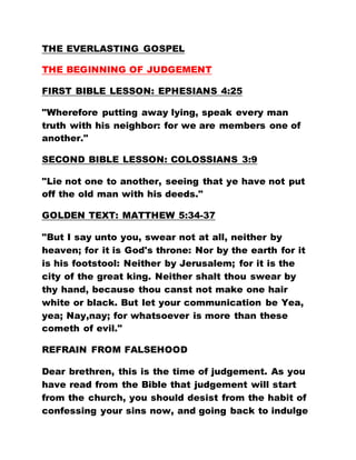 THE EVERLASTING GOSPEL
THE BEGINNING OF JUDGEMENT
FIRST BIBLE LESSON: EPHESIANS 4:25
"Wherefore putting away lying, speak every man
truth with his neighbor: for we are members one of
another."
SECOND BIBLE LESSON: COLOSSIANS 3:9
"Lie not one to another, seeing that ye have not put
off the old man with his deeds."
GOLDEN TEXT: MATTHEW 5:34-37
"But I say unto you, swear not at all, neither by
heaven; for it is God's throne: Nor by the earth for it
is his footstool: Neither by Jerusalem; for it is the
city of the great king. Neither shalt thou swear by
thy hand, because thou canst not make one hair
white or black. But let your communication be Yea,
yea; Nay,nay; for whatsoever is more than these
cometh of evil."
REFRAIN FROM FALSEHOOD
Dear brethren, this is the time of judgement. As you
have read from the Bible that judgement will start
from the church, you should desist from the habit of
confessing your sins now, and going back to indulge
 