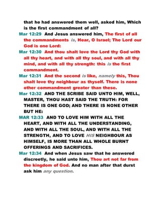 that he had answered them well, asked him, Which
is the first commandment of all?
Mar 12:29 And Jesus answered him, The first of all
the commandments is, Hear, O Israel; The Lord our
God is one Lord:
Mar 12:30 And thou shalt love the Lord thy God with
all thy heart, and with all thy soul, and with all thy
mind, and with all thy strength: this is the first
commandment.
Mar 12:31 And the second is like, namely this, Thou
shalt love thy neighbour as thyself. There is none
other commandment greater than these.
Mar 12:32 AND THE SCRIBE SAID UNTO HIM, WELL,
MASTER, THOU HAST SAID THE TRUTH: FOR
THERE IS ONE GOD; AND THERE IS NONE OTHER
BUT HE:
MAR 12:33 AND TO LOVE HIM WITH ALL THE
HEART, AND WITH ALL THE UNDERSTANDING,
AND WITH ALL THE SOUL, AND WITH ALL THE
STRENGTH, AND TO LOVE HIS NEIGHBOUR AS
HIMSELF, IS MORE THAN ALL WHOLE BURNT
OFFERINGS AND SACRIFICES.
Mar 12:34 And when Jesus saw that he answered
discreetly, he said unto him, Thou art not far from
the kingdom of God. And no man after that durst
ask him any question.
 