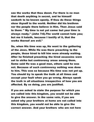 see the works that thou doest. For there is no man
that doeth anything in secret, and he himself
seeketh to be known openly. If thou do these things
show thyself to the world. Neither did his brethren
nor the people there believe in Him. Then Jesus said
to them: " My time is not yet come: but your time is
always ready." (John 7:6).The world cannot hate you;
but me it hateth, because I testify of it, that the
works thereof are evil."
So, when His time was up, He went to the gathering
of the Jews. While He was there preaching to the
people, those hired to kill him were already waiting.
After he finished preaching the hired assassins were
set to strike but controversy arose among them.
Some said He was a good man, others said he was
not. Because of such controversy nothing was done
to him. This was so because His time was not yet up.
You should try to speak the truth at all times and
accept your fault when you go wrong. Always speak
the truth in all situations irrespective of how you are
affected. By so doing, you are justified.
If you are asked to state the purpose for which you
are called into this kingdom, you would not be able
to give the answer. In the same vein, if you are
asked why your brothers at home are not called into
this kingdom, you would not be able to give the
correct answer. And your brothers who are not here
 