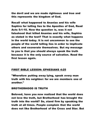 the devil and we are made righteous and true and
this represents the kingdom of God.
Recall what happened to Ananias and his wife
Saphira for telling lies to the Apostles of God, Read
Acts 5:1-10. Now the question is, was it not
falsehood that killed Ananias and his wife, Saphira
as stated in the text? That is exactly what happens
in the world today. It is not uncommon to see the
people of the world telling lies in order to implicate
others and exonerate themselves. But my message
to you is that you should always speak the truth
because it is the only source of salvation. Read the
first lesson again.
FIRST BIBLE LESSON: EPHESIANS 4:25
"Wherefore putting away lying, speak every man
truth with his neighbor: for we are members one of
another."
BROTHERHOOD IS TRUTH
Beloved, have you now realized that the world does
not love the truth, but Brotherhood has brought the
truth into the world? So, stand firm by speaking the
truth at all times. People complain that the world
does not like Brotherhood of the Cross and Star. But
 