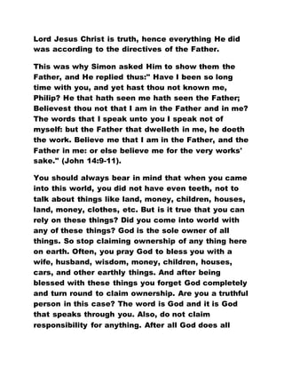 Lord Jesus Christ is truth, hence everything He did
was according to the directives of the Father.
This was why Simon asked Him to show them the
Father, and He replied thus:" Have I been so long
time with you, and yet hast thou not known me,
Philip? He that hath seen me hath seen the Father;
Believest thou not that I am in the Father and in me?
The words that I speak unto you I speak not of
myself: but the Father that dwelleth in me, he doeth
the work. Believe me that I am in the Father, and the
Father in me: or else believe me for the very works'
sake." (John 14:9-11).
You should always bear in mind that when you came
into this world, you did not have even teeth, not to
talk about things like land, money, children, houses,
land, money, clothes, etc. But is it true that you can
rely on these things? Did you come into world with
any of these things? God is the sole owner of all
things. So stop claiming ownership of any thing here
on earth. Often, you pray God to bless you with a
wife, husband, wisdom, money, children, houses,
cars, and other earthly things. And after being
blessed with these things you forget God completely
and turn round to claim ownership. Are you a truthful
person in this case? The word is God and it is God
that speaks through you. Also, do not claim
responsibility for anything. After all God does all
 