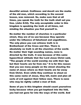 deceitful animal. Craftiness and deceit are the marks
of the old man, which according to the second
lesson, was removed. So, make sure that at all
times, you speak the truth for the truth shall set you
free. (John 8:32). The only acceptable order in this
kingdom is speaking the truth at all times, not
minding the situation you find yourself in.
No matter the number of churches in a particular
street, they are of no use because they operate
under the influence of falsehood and ungodliness.
The only place you can witness truth is in
Brotherhood of the Cross and Star. There is
absolutely no truth in all the churches of the world.
No matter their high sounding names, none is
directed by the truth. It was because of this same
hypocritical attitude that Our Lord Jesus Christ said,
"The people of the world worship me with their lips
but their hearts are far from me." It is for this reason
that you see many people on the street shouting the
name of Jesus where as their hearts are far away
from Christ. Even while they continue to shout on
this same name of Jesus, they kill, maim and plan all
sorts of evil against their fellow men. There is none
who may be rightly called a man of God.
Some of you in this kingdom should count yourselves
lucky because when you got baptized into the fold,
you had not gone far into the ways of the world. And
 