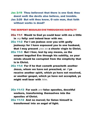 Jas 2:19 Thou believest that there is one God; thou
doest well: the devils also believe, and tremble.
Jas 2:20 But wilt thou know, O vain man, that faith
without works is dead?
THE SERPENT BEGUILED EVE THROUGH HIS SUBTILTY
2Co 11:1 Would to God ye could bear with me a little
in my folly: and indeed bear with me.
2Co 11:2 For I am jealous over you with godly
jealousy: for I have espoused you to one husband,
that I may present you as a chaste virgin to Christ.
2Co 11:3 But I fear, lest by any means, as the
serpent beguiled Eve through his subtilty, so your
minds should be corrupted from the simplicity that
is in Christ.
2Co 11:4 For if he that cometh preacheth another
Jesus, whom we have not preached, or if ye
receive another spirit, which ye have not received,
or another gospel, which ye have not accepted, ye
might well bear with him.
2Co 11:13 For such are false apostles, deceitful
workers, transforming themselves into the
apostles of Christ.
2Co 11:14 And no marvel; for Satan himself is
transformed into an angel of light.
 