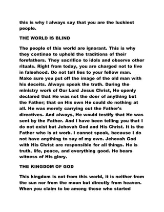 this is why I always say that you are the luckiest
people.
THE WORLD IS BLIND
The people of this world are ignorant. This is why
they continue to uphold the traditions of their
forefathers. They sacrifice to idols and observe other
rituals. Right from today, you are charged not to live
in falsehood. Do not tell lies to your fellow man.
Make sure you put off the image of the old man with
his deceits. Always speak the truth. During the
ministry work of Our Lord Jesus Christ, He openly
declared that He was not the doer of anything but
the Father; that on His own He could do nothing at
all. He was merely carrying out the Father's
directives. And always, He would testify that He was
sent by the Father. And I have been telling you that I
do not exist but Jehovah God and His Christ. It is the
Father who is at work. I cannot speak, because I do
not have anything to say of my own. Jehovah God
with His Christ are responsible for all things. He is
truth, life, peace, and everything good. He bears
witness of His glory.
THE KINGDOM OF GOD
This kingdom is not from this world, it is neither from
the sun nor from the moon but directly from heaven.
When you claim to be among those who started
 