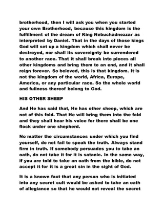 brotherhood, then I will ask you when you started
your own Brotherhood, because this kingdom is the
fulfillment of the dream of King Nebuchadnezzar as
interpreted by Daniel. That in the days of those kings
God will set up a kingdom which shall never be
destroyed, nor shall its sovereignty be surrendered
to another race. That it shall break into pieces all
other kingdoms and bring them to an end, and it shall
reign forever. So beloved, this is that kingdom. It is
not the kingdom of the world, Africa, Europe,
America, or any particular race. So the whole world
and fullness thereof belong to God.
HIS OTHER SHEEP
And He has said that, He has other sheep, which are
not of this fold. That He will bring them into the fold
and they shall hear his voice for there shall be one
flock under one shepherd.
No matter the circumstances under which you find
yourself, do not fail to speak the truth. Always stand
firm in truth. If somebody persuades you to take an
oath, do not take it for it is satanic. In the same way,
if you are told to take an oath from the bible, do not
accept it for it is a great sin in the sight of God.
It is a known fact that any person who is initiated
into any secret cult would be asked to take an oath
of allegiance so that he would not reveal the secret
 