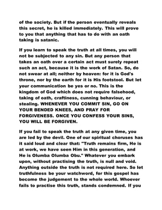 of the society. But if the person eventually reveals
this secret, he is killed immediately. This will prove
to you that anything that has to do with an oath
taking is satanic.
If you learn to speak the truth at all times, you will
not be subjected to any sin. But any person that
takes an oath over a certain act must surely repeat
such an act, because it is the work of Satan. So, do
not swear at all; neither by heaven: for it is God's
throne, nor by the earth for it is His footstool. But let
your communication be yes or no. This is the
kingdom of God which does not require falsehood,
taking of oath, craftiness, cunning behaviour, or
stealing. WHENEVER YOU COMMIT SIN, GO ON
YOUR BENDED KNEES, AND PRAY FOR
FORGIVENESS. ONCE YOU CONFESS YOUR SINS,
YOU WILL BE FORGIVEN.
If you fail to speak the truth at any given time, you
are led by the devil. One of our spiritual choruses has
it said loud and clear that: "Truth remains firm, He is
at work, we have seen Him in this generation, and
He is Olumba Olumba Obu." Whatever you embark
upon, without practising the truth, is null and void.
Anything outside the truth is not required here. So let
truthfulness be your watchword, for this gospel has
become the judgement to the whole world. Whoever
fails to practise this truth, stands condemned. If you
 