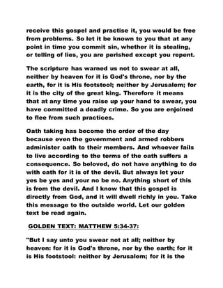 receive this gospel and practise it, you would be free
from problems. So let it be known to you that at any
point in time you commit sin, whether it is stealing,
or telling of lies, you are perished except you repent.
The scripture has warned us not to swear at all,
neither by heaven for it is God's throne, nor by the
earth, for it is His footstool; neither by Jerusalem; for
it is the city of the great king. Therefore it means
that at any time you raise up your hand to swear, you
have committed a deadly crime. So you are enjoined
to flee from such practices.
Oath taking has become the order of the day
because even the government and armed robbers
administer oath to their members. And whoever fails
to live according to the terms of the oath suffers a
consequence. So beloved, do not have anything to do
with oath for it is of the devil. But always let your
yes be yes and your no be no. Anything short of this
is from the devil. And I know that this gospel is
directly from God, and it will dwell richly in you. Take
this message to the outside world. Let our golden
text be read again.
GOLDEN TEXT: MATTHEW 5:34-37:
"But I say unto you swear not at all; neither by
heaven: for it is God's throne, nor by the earth; for it
is His footstool: neither by Jerusalem; for it is the
 