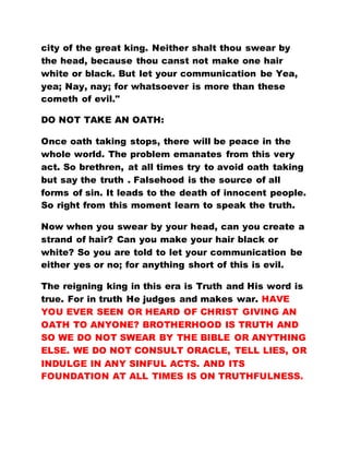 city of the great king. Neither shalt thou swear by
the head, because thou canst not make one hair
white or black. But let your communication be Yea,
yea; Nay, nay; for whatsoever is more than these
cometh of evil."
DO NOT TAKE AN OATH:
Once oath taking stops, there will be peace in the
whole world. The problem emanates from this very
act. So brethren, at all times try to avoid oath taking
but say the truth . Falsehood is the source of all
forms of sin. It leads to the death of innocent people.
So right from this moment learn to speak the truth.
Now when you swear by your head, can you create a
strand of hair? Can you make your hair black or
white? So you are told to let your communication be
either yes or no; for anything short of this is evil.
The reigning king in this era is Truth and His word is
true. For in truth He judges and makes war. HAVE
YOU EVER SEEN OR HEARD OF CHRIST GIVING AN
OATH TO ANYONE? BROTHERHOOD IS TRUTH AND
SO WE DO NOT SWEAR BY THE BIBLE OR ANYTHING
ELSE. WE DO NOT CONSULT ORACLE, TELL LIES, OR
INDULGE IN ANY SINFUL ACTS. AND ITS
FOUNDATION AT ALL TIMES IS ON TRUTHFULNESS.
 