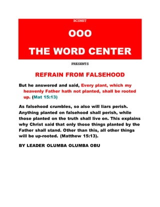 BCSNET
OOO
THE WORD CENTER
PRESENTS
REFRAIN FROM FALSEHOOD
But he answered and said, Every plant, which my
heavenly Father hath not planted, shall be rooted
up. (Mat 15:13)
As falsehood crumbles, so also will liars perish.
Anything planted on falsehood shall perish, while
those planted on the truth shall live on. This explains
why Christ said that only those things planted by the
Father shall stand. Other than this, all other things
will be up-rooted. (Matthew 15:13).
BY LEADER OLUMBA OLUMBA OBU
 