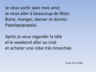 Je veux sortir avec mes amisJe veux aller à beaucoup de fêtesBoire, manger, danser et dormir.Papalapapapala.Après je veux regarder la téléel le weekend aller au cinéet acheter une robe très branchée.Paula, Eva et Olga