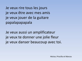 Je veux rire tous les joursje veux être avec mes amisje veux jouer de la guitarepapalapapapalaJe veux aussi un amplificateurje veux te donner une jolie fleurje veux danser beaucoup avec toi.Héctor, Priscilla et Marcos