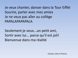 Je veux chanter, danser dans la Tour EiffelSourire, parler avec mes amiesJe ne veux pas aller au collègePAPALAPAPAPALASeulement je veux...un petit ami,Sortir avec lui... parce qu'il est joli!Bienvenue dans ma réalitéClaudia, Celia et Patricia