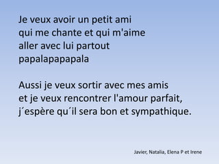Je veux avoir un petit amiqui me chante et qui m'aimealler avec lui partoutpapalapapapalaAussi je veux sortir avec mes amiset je veux rencontrer l'amour parfait,j´espère qu´il sera bon et sympathique. Javier, Natalia, Elena P et Irene