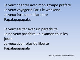 Je veux chanter avec mon groupe préféréJe veux voyager à Paris le weekendJe veux être un milliardairePapalapapapala.Je veux sauter avec un parachuteJe ne veux pas faire un examen tous les jours Je veux avoir plus de libertéPapalapapapalaRaquel, Daniel,  Alba et Elena C
